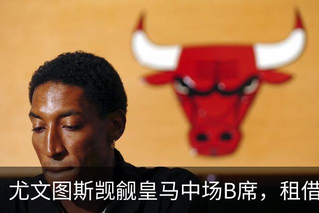 尤文图斯觊觎皇马中场B席，租借条件成为关键